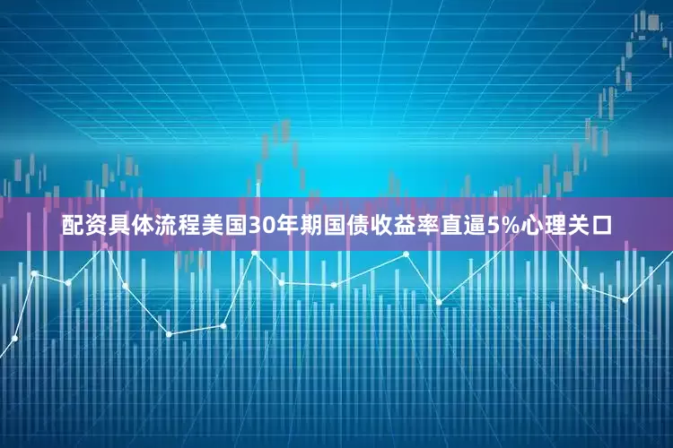 配资具体流程美国30年期国债收益率直逼5%心理关口