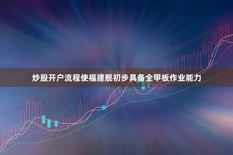 炒股开户流程使福建舰初步具备全甲板作业能力